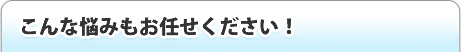 こんな悩みもお任せ下さい！